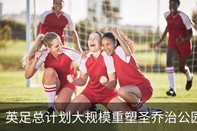 英足总计划大规模重塑圣乔治公园基地以备2028年欧洲杯